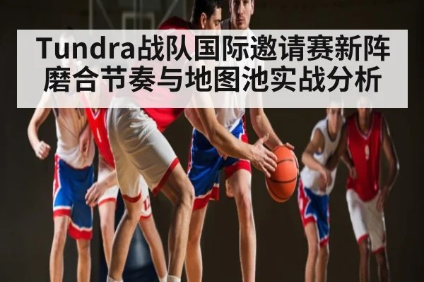 Tundra战队国际邀请赛新阵磨合节奏与地图池实战分析
