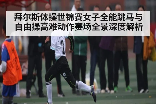 拜尔斯体操世锦赛女子全能跳马与自由操高难动作赛场全景深度解析